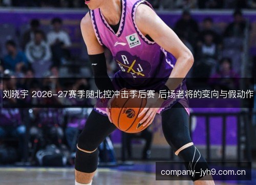 刘晓宇 2026-27赛季随北控冲击季后赛 后场老将的变向与假动作